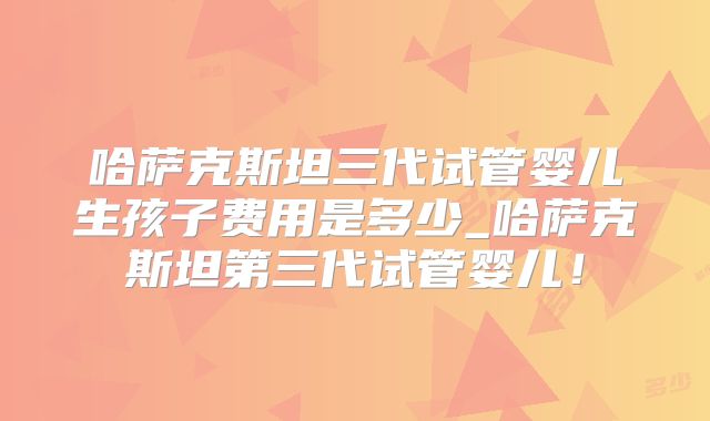 哈萨克斯坦三代试管婴儿生孩子费用是多少_哈萨克斯坦第三代试管婴儿!