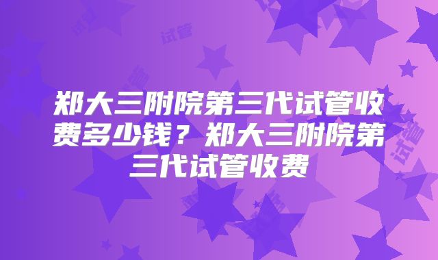 郑大三附院第三代试管收费多少钱?郑大三附院第三代试管收费