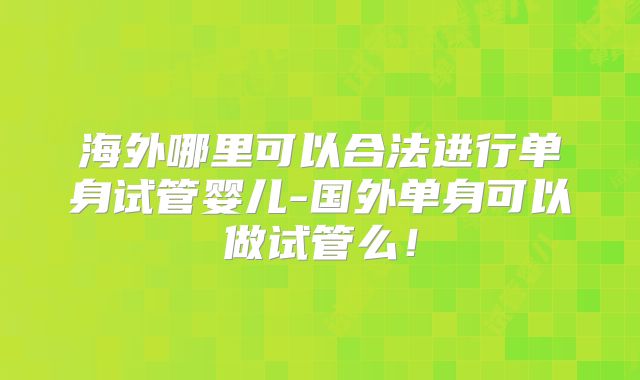 海外哪里可以合法进行单身试管婴儿-国外单身可以做试管么!
