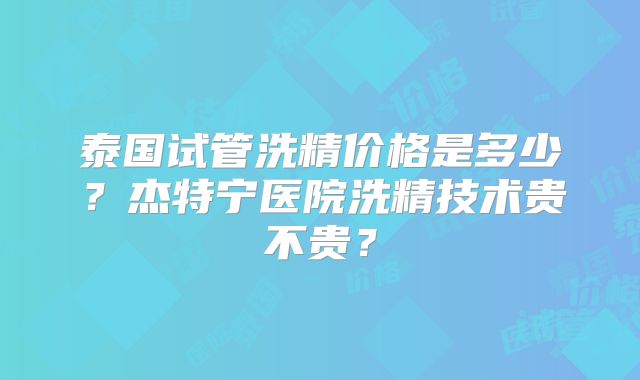 泰国试管洗精价格是多少?杰特宁医院洗精技术贵不贵?