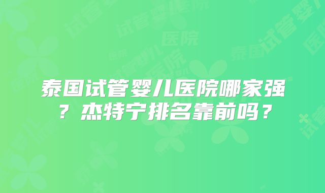 泰国试管婴儿医院哪家强？杰特宁排名靠前吗？