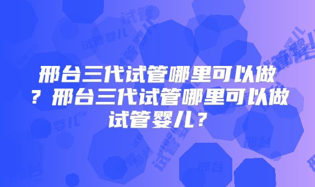 邢台三代试管哪里可以做?邢台三代试管哪里可以做试管婴儿?