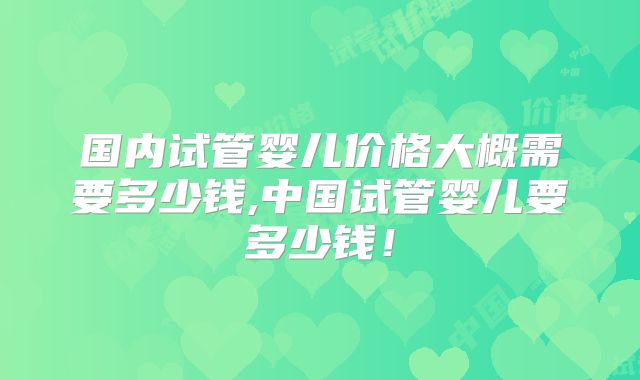 国内试管婴儿价格大概需要多少钱,中国试管婴儿要多少钱!