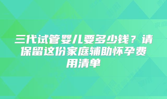 三代试管婴儿要多少钱？请保留这份家庭辅助怀孕费用清单