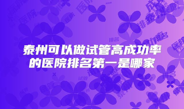 泰州可以做试管高成功率的医院排名第一是哪家