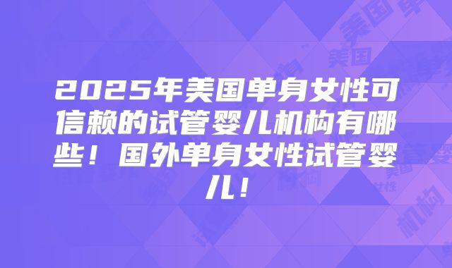 2025年美国单身女性可信赖的试管婴儿机构有哪些!国外单身女性试管婴儿!