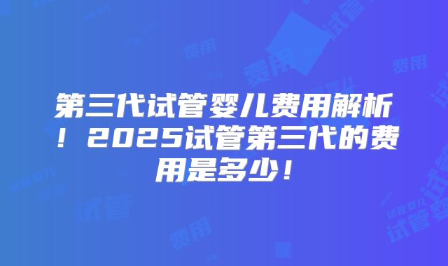 第三代试管婴儿费用解析！2025试管第三代的费用是多少！