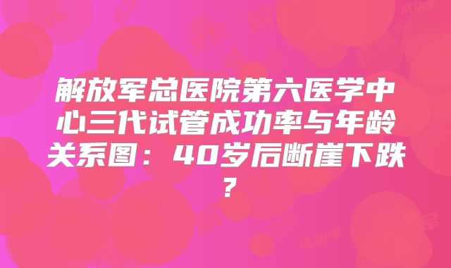 解放军总医院第六医学中心三代试管成功率与年龄关系图:40岁后断崖下跌?