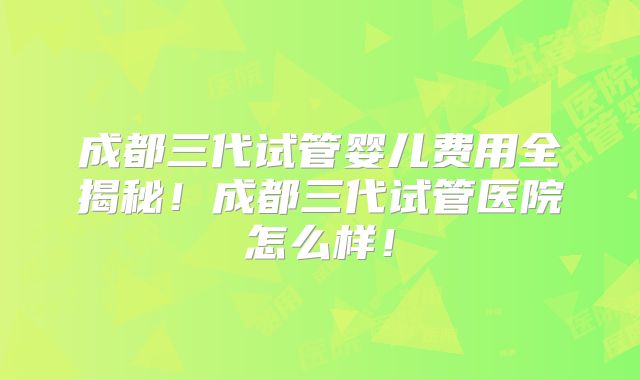 成都三代试管婴儿费用全揭秘!成都三代试管医院怎么样!