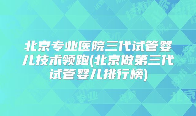 北京专业医院三代试管婴儿技术领跑(北京做第三代试管婴儿排行榜)