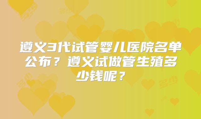 遵义3代试管婴儿医院名单公布?遵义试做管生殖多少钱呢?
