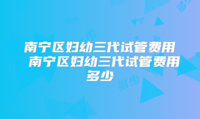 南宁区妇幼三代试管费用 南宁区妇幼三代试管费用多少