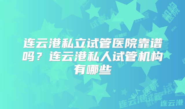 连云港私立试管医院靠谱吗?连云港私人试管机构有哪些