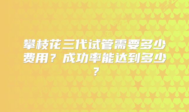 攀枝花三代试管需要多少费用？成功率能达到多少？