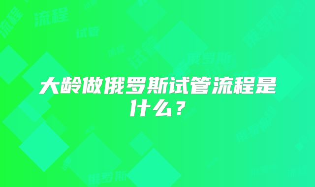 大龄做俄罗斯试管流程是什么?
