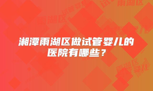 湘潭雨湖区做试管婴儿的医院有哪些?