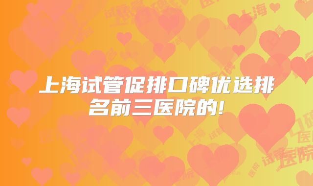 上海试管促排口碑优选排名前三医院的!