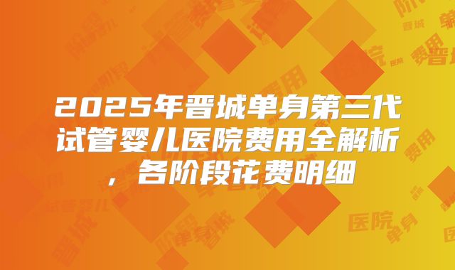 2025年晋城单身第三代试管婴儿医院费用全解析,各阶段花费明细