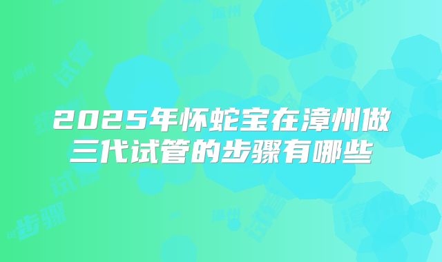 2025年怀蛇宝在漳州做三代试管的步骤有哪些