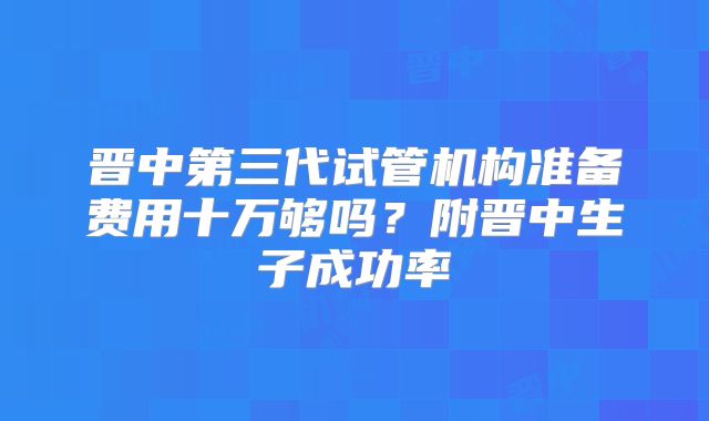 晋中第三代试管机构准备费用十万够吗？附晋中生子成功率