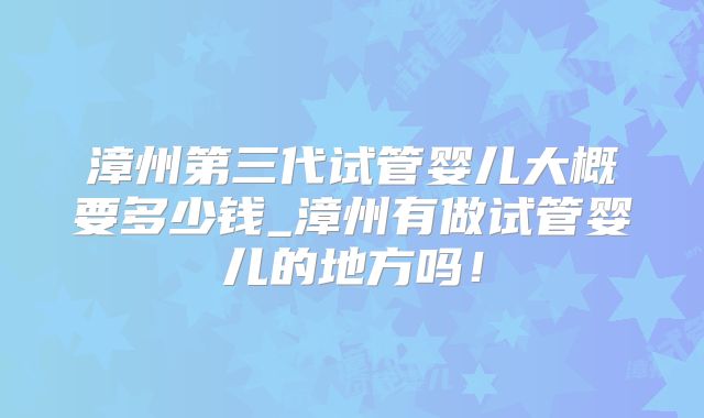 漳州第三代试管婴儿大概要多少钱_漳州有做试管婴儿的地方吗!