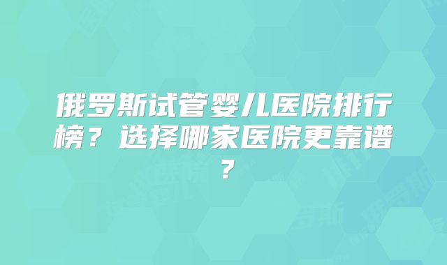 俄罗斯试管婴儿医院排行榜?选择哪家医院更靠谱?