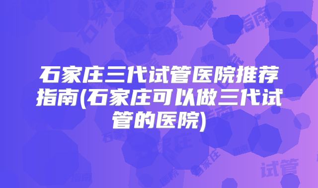 石家庄三代试管医院推荐指南(石家庄可以做三代试管的医院)