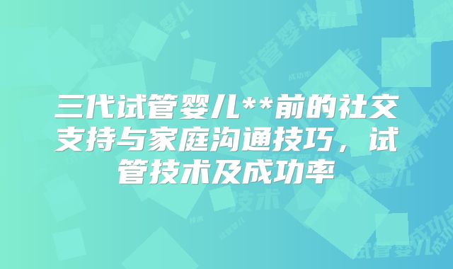 三代试管婴儿**前的社交支持与家庭沟通技巧,试管技术及成功率