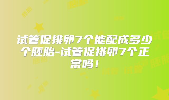 试管促排卵7个能配成多少个胚胎-试管促排卵7个正常吗!