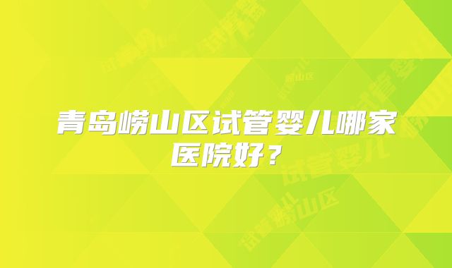 青岛崂山区试管婴儿哪家医院好?