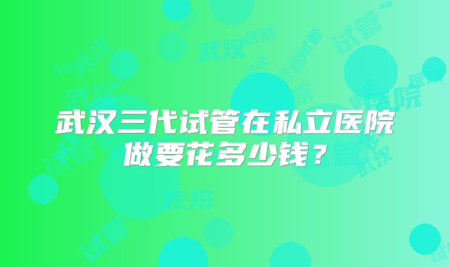 武汉三代试管在私立医院做要花多少钱?