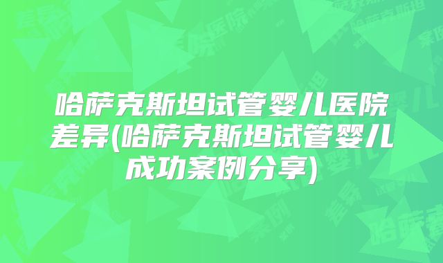 哈萨克斯坦试管婴儿医院差异(哈萨克斯坦试管婴儿成功案例分享)