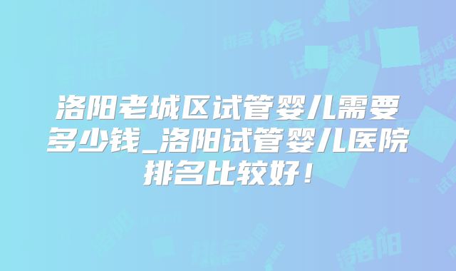 洛阳老城区试管婴儿需要多少钱_洛阳试管婴儿医院排名比较好！