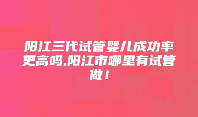 阳江三代试管婴儿成功率更高吗,阳江市哪里有试管做！
