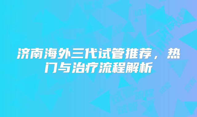 济南海外三代试管推荐，热门与治疗流程解析
