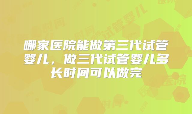 哪家医院能做第三代试管婴儿,做三代试管婴儿多长时间可以做完