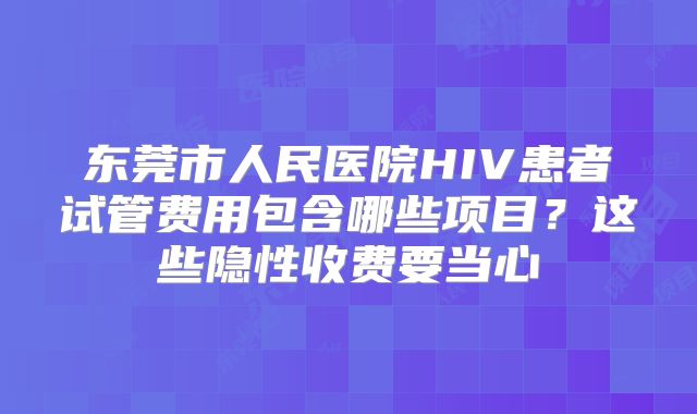 东莞市人民医院HIV患者试管费用包含哪些项目？这些隐性收费要当心