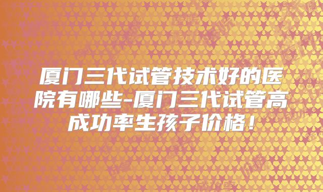 厦门三代试管技术好的医院有哪些-厦门三代试管高成功率生孩子价格!