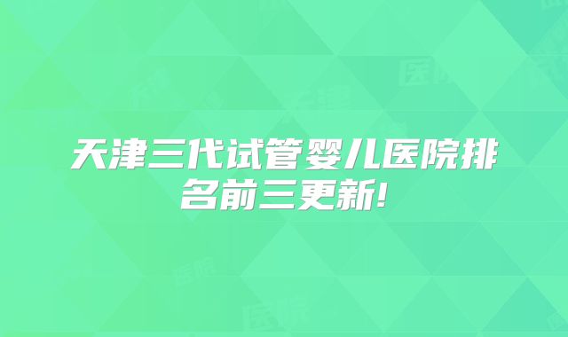 天津三代试管婴儿医院排名前三更新!