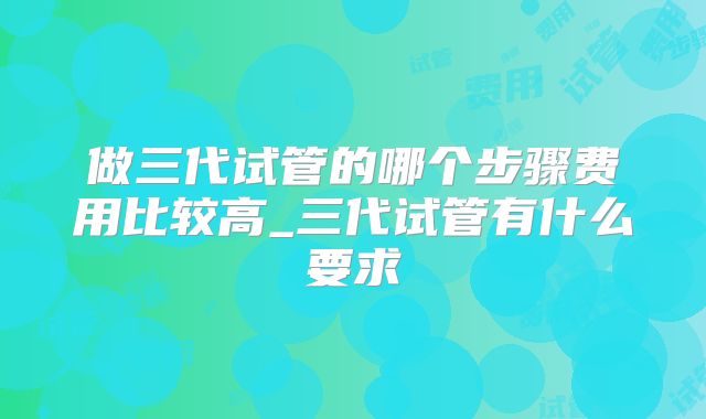 做三代试管的哪个步骤费用比较高_三代试管有什么要求