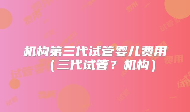 机构第三代试管婴儿费用(三代试管?机构)