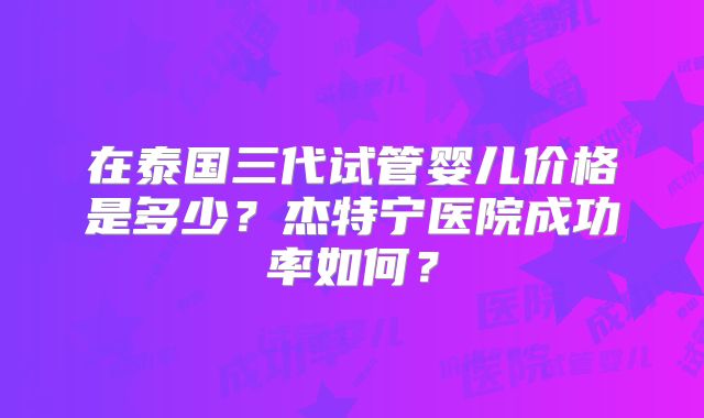 在泰国三代试管婴儿价格是多少?杰特宁医院成功率如何?