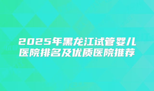 2025年黑龙江试管婴儿医院排名及优质医院推荐