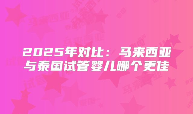 2025年对比:马来西亚与泰国试管婴儿哪个更佳