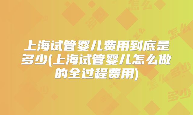 上海试管婴儿费用到底是多少(上海试管婴儿怎么做的全过程费用)