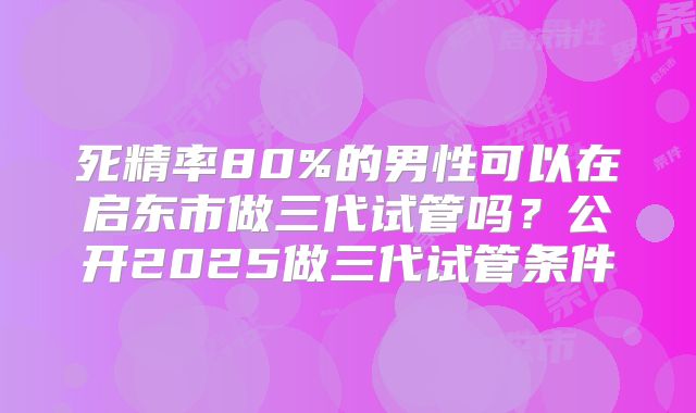 死精率80%的男性可以在启东市做三代试管吗？公开2025做三代试管条件