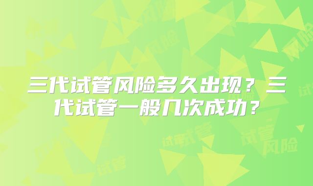 三代试管风险多久出现？三代试管一般几次成功？