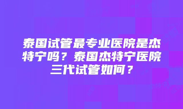 泰国试管最专业医院是杰特宁吗?泰国杰特宁医院三代试管如何?