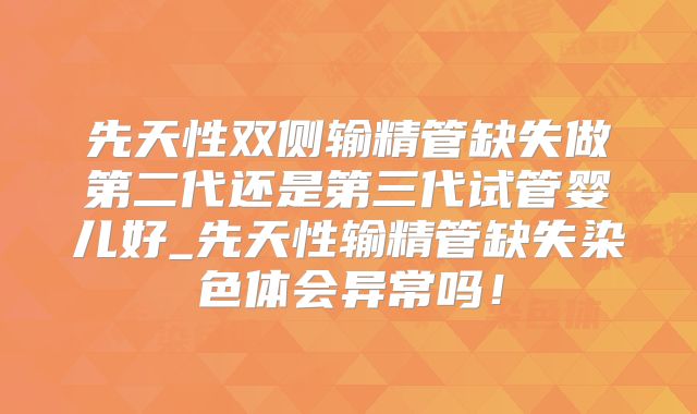 先天性双侧输精管缺失做第二代还是第三代试管婴儿好_先天性输精管缺失染色体会异常吗！