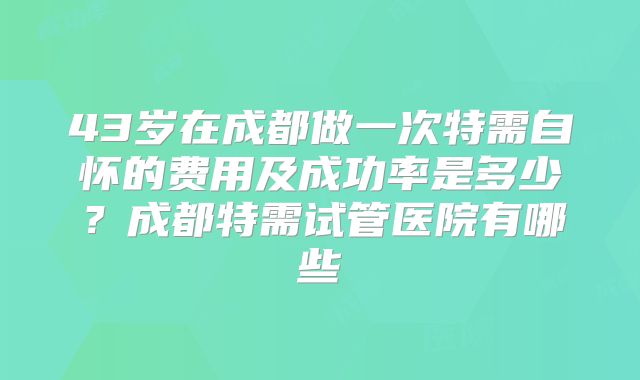 43岁在成都做一次特需自怀的费用及成功率是多少?成都特需试管医院有哪些
